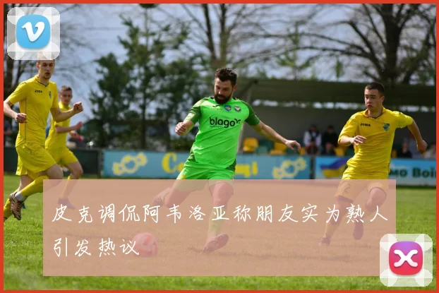 皮克调侃阿韦洛亚称朋友实为熟人引发热议