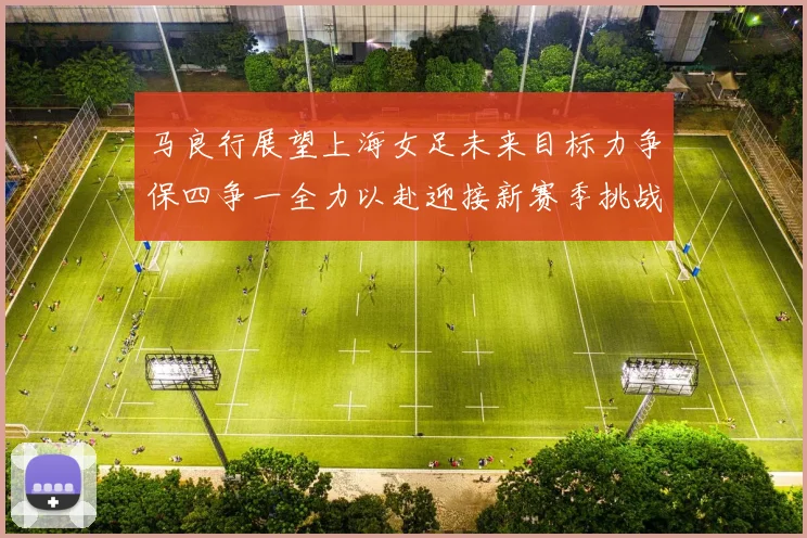 马良行展望上海女足未来目标力争保四争一全力以赴迎接新赛季挑战