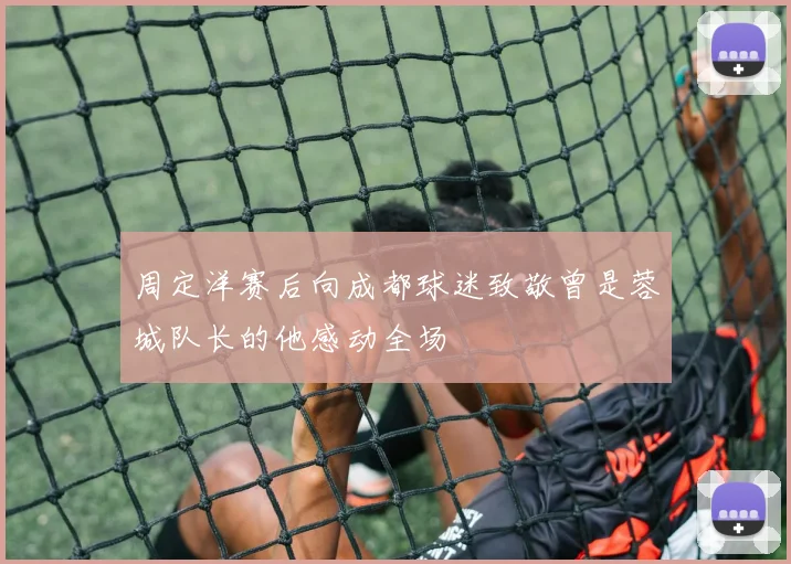 周定洋赛后向成都球迷致敬曾是蓉城队长的他感动全场