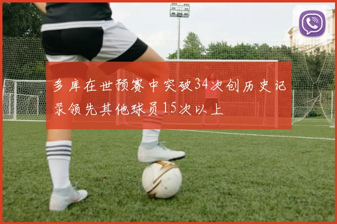 多库在世预赛中突破34次创历史记录领先其他球员15次以上