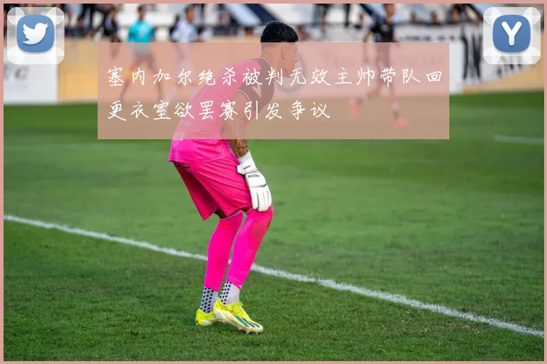 塞内加尔绝杀被判无效主帅带队回更衣室欲罢赛引发争议