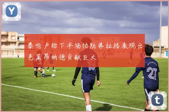 泰伦卢称下半场协防弗拉格表现出色莱昂纳德贡献巨大