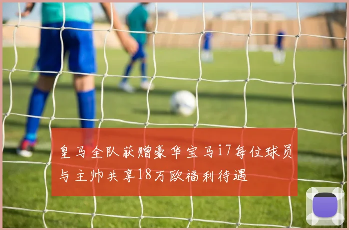 皇马全队获赠豪华宝马i7每位球员与主帅共享18万欧福利待遇