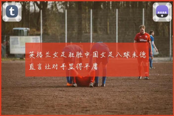 英格兰女足狂胜中国女足八球米德直言让对手显得平庸