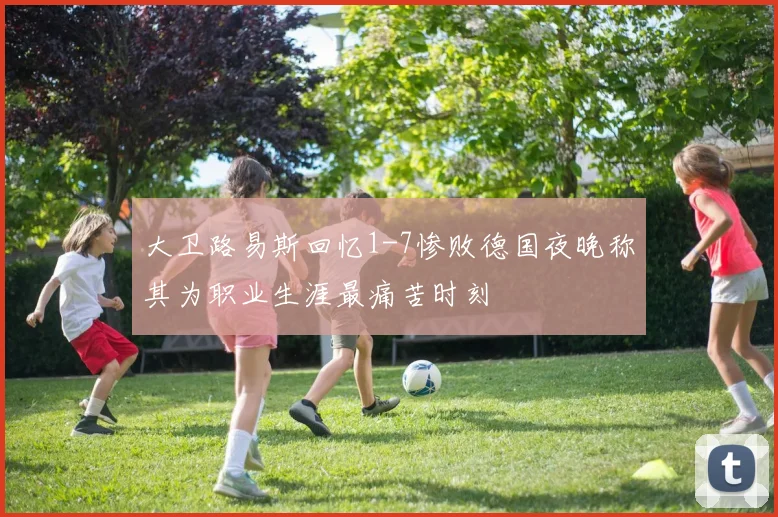 大卫路易斯回忆1-7惨败德国夜晚称其为职业生涯最痛苦时刻